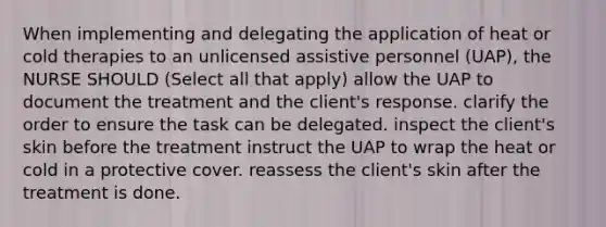 When implementing and delegating the application of heat or cold therapies to an unlicensed assistive personnel (UAP), the NURSE SHOULD (Select all that apply) allow the UAP to document the treatment and the client's response. clarify the order to ensure the task can be delegated. inspect the client's skin before the treatment instruct the UAP to wrap the heat or cold in a protective cover. reassess the client's skin after the treatment is done.