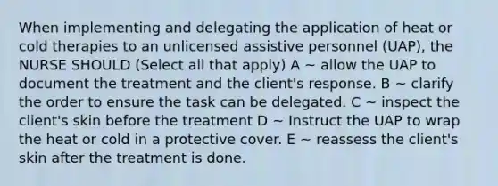 When implementing and delegating the application of heat or cold therapies to an unlicensed assistive personnel (UAP), the NURSE SHOULD (Select all that apply) A ~ allow the UAP to document the treatment and the client's response. B ~ clarify the order to ensure the task can be delegated. C ~ inspect the client's skin before the treatment D ~ Instruct the UAP to wrap the heat or cold in a protective cover. E ~ reassess the client's skin after the treatment is done.