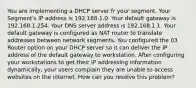 You are implementing a DHCP server fr your segment. Your Segment's IP address is 192.168.1.0. Your default gateway is 192.168.1.254. Your DNS server address is 192.168.1.1. Your default gateway is configured as NAT router to translate addresses between network segments. You configured the 03 Router option on your DHCP server so it can deliver the IP address of the default gateway to workstation. After configuring your workstations to get their IP addressing information dynamically, your users complain they are unable to access websites on the internet. How can you resolve this problem?