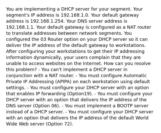 You are implementing a DHCP server for your segment. Your segment's IP address is 192.168.1.0. Your default gateway address is 192.168.1.254. Your DNS server address is 192.168.1.1. Your default gateway is configured as a NAT router to translate addresses between network segments. You configured the 03 Router option on your DHCP server so it can deliver the IP address of the default gateway to workstations. After configuring your workstations to get their IP addressing information dynamically, your users complain that they are unable to access websites on the Internet. How can you resolve this problem? - You can't implement a DHCP server in conjunction with a NAT router. - You must configure Automatic Private IP Addressing (APIPA) on each workstation using default settings. - You must configure your DHCP server with an option that enables IP forwarding (Option19). - You must configure your DHCP server with an option that delivers the IP address of the DNS server (Option 06). - You must implement a BOOTP server instead of a DHCP server. - You must configure your DHCP server with an option that delivers the IP address of the default World Wide Web server (Option 72).