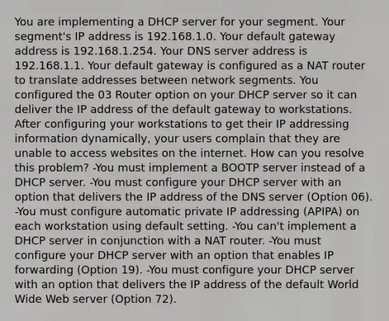 You are implementing a DHCP server for your segment. Your segment's IP address is 192.168.1.0. Your default gateway address is 192.168.1.254. Your DNS server address is 192.168.1.1. Your default gateway is configured as a NAT router to translate addresses between network segments. You configured the 03 Router option on your DHCP server so it can deliver the IP address of the default gateway to workstations. After configuring your workstations to get their IP addressing information dynamically, your users complain that they are unable to access websites on the internet. How can you resolve this problem? -You must implement a BOOTP server instead of a DHCP server. -You must configure your DHCP server with an option that delivers the IP address of the DNS server (Option 06). -You must configure automatic private IP addressing (APIPA) on each workstation using default setting. -You can't implement a DHCP server in conjunction with a NAT router. -You must configure your DHCP server with an option that enables IP forwarding (Option 19). -You must configure your DHCP server with an option that delivers the IP address of the default World Wide Web server (Option 72).