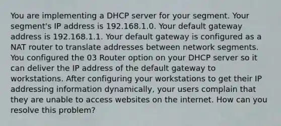 You are implementing a DHCP server for your segment. Your segment's IP address is 192.168.1.0. Your default gateway address is 192.168.1.1. Your default gateway is configured as a NAT router to translate addresses between network segments. You configured the 03 Router option on your DHCP server so it can deliver the IP address of the default gateway to workstations. After configuring your workstations to get their IP addressing information dynamically, your users complain that they are unable to access websites on the internet. How can you resolve this problem?