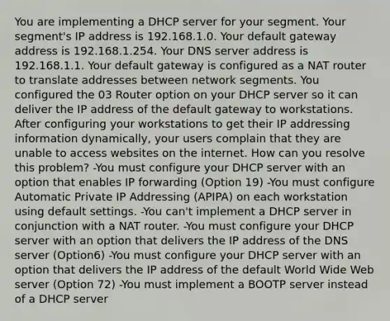 You are implementing a DHCP server for your segment. Your segment's IP address is 192.168.1.0. Your default gateway address is 192.168.1.254. Your DNS server address is 192.168.1.1. Your default gateway is configured as a NAT router to translate addresses between network segments. You configured the 03 Router option on your DHCP server so it can deliver the IP address of the default gateway to workstations. After configuring your workstations to get their IP addressing information dynamically, your users complain that they are unable to access websites on the internet. How can you resolve this problem? -You must configure your DHCP server with an option that enables IP forwarding (Option 19) -You must configure Automatic Private IP Addressing (APIPA) on each workstation using default settings. -You can't implement a DHCP server in conjunction with a NAT router. -You must configure your DHCP server with an option that delivers the IP address of the DNS server (Option6) -You must configure your DHCP server with an option that delivers the IP address of the default World Wide Web server (Option 72) -You must implement a BOOTP server instead of a DHCP server