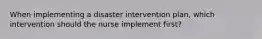 When implementing a disaster intervention plan, which intervention should the nurse implement first?