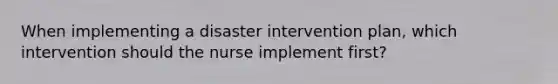 When implementing a disaster intervention plan, which intervention should the nurse implement first?