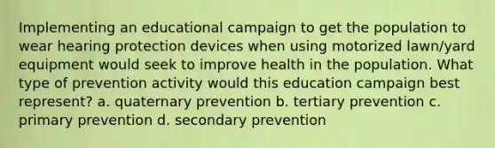 Implementing an educational campaign to get the population to wear hearing protection devices when using motorized lawn/yard equipment would seek to improve health in the population. What type of prevention activity would this education campaign best represent? a. quaternary prevention b. tertiary prevention c. primary prevention d. secondary prevention