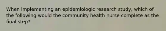 When implementing an epidemiologic research study, which of the following would the community health nurse complete as the final step?