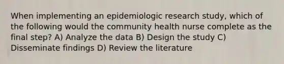 When implementing an epidemiologic research study, which of the following would the community health nurse complete as the final step? A) Analyze the data B) Design the study C) Disseminate findings D) Review the literature