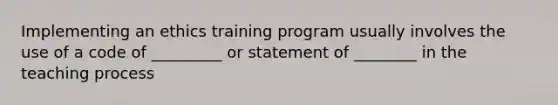 Implementing an ethics training program usually involves the use of a code of _________ or statement of ________ in the teaching process