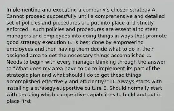 Implementing and executing a company's chosen strategy A. Cannot proceed successfully until a comprehensive and detailed set of policies and procedures are put into place and strictly enforced—such policies and procedures are essential to steer managers and employees into doing things in ways that promote good strategy execution B. Is best done by empowering employees and then having them decide what to do in their assigned area to get the necessary things accomplished C. Needs to begin with every manager thinking through the answer to "What does my area have to do to implement its part of the strategic plan and what should I do to get these things accomplished effectively and efficiently?" D. Always starts with installing a strategy-supportive culture E. Should normally start with deciding which competitive capabilities to build and put in place first