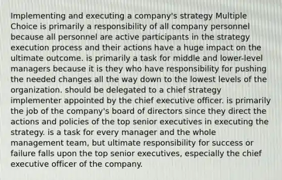 Implementing and executing a company's strategy Multiple Choice is primarily a responsibility of all company personnel because all personnel are active participants in the strategy execution process and their actions have a huge impact on the ultimate outcome. is primarily a task for middle and lower-level managers because it is they who have responsibility for pushing the needed changes all the way down to the lowest levels of the organization. should be delegated to a chief strategy implementer appointed by the chief executive officer. is primarily the job of the company's board of directors since they direct the actions and policies of the top senior executives in executing the strategy. is a task for every manager and the whole management team, but ultimate responsibility for success or failure falls upon the top senior executives, especially the chief executive officer of the company.