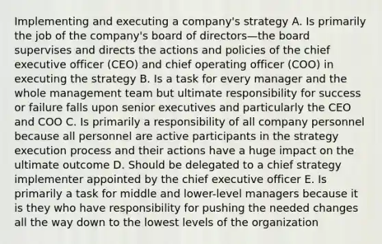 Implementing and executing a company's strategy A. Is primarily the job of the company's board of directors—the board supervises and directs the actions and policies of the chief executive officer (CEO) and chief operating officer (COO) in executing the strategy B. Is a task for every manager and the whole management team but ultimate responsibility for success or failure falls upon senior executives and particularly the CEO and COO C. Is primarily a responsibility of all company personnel because all personnel are active participants in the strategy execution process and their actions have a huge impact on the ultimate outcome D. Should be delegated to a chief strategy implementer appointed by the chief executive officer E. Is primarily a task for middle and lower-level managers because it is they who have responsibility for pushing the needed changes all the way down to the lowest levels of the organization