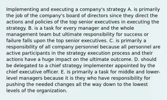 Implementing and executing a company's strategy A. is primarily the job of the company's board of directors since they direct the actions and policies of the top senior executives in executing the strategy. B. is a task for every manager and the whole management team but ultimate responsibility for success or failure falls upon the top senior executives. C. is primarily a responsibility of all company personnel because all personnel are active participants in the strategy execution process and their actions have a huge impact on the ultimate outcome. D. should be delegated to a chief strategy implementer appointed by the chief executive officer. E. is primarily a task for middle and lower-level managers because it is they who have responsibility for pushing the needed changes all the way down to the lowest levels of the organization.