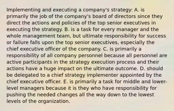 Implementing and executing a company's strategy: A. is primarily the job of the company's board of directors since they direct the actions and policies of the top senior executives in executing the strategy. B. is a task for every manager and the whole management team, but ultimate responsibility for success or failure falls upon the top senior executives, especially the chief executive officer of the company. C. is primarily a responsibility of all company personnel because all personnel are active participants in the strategy execution process and their actions have a huge impact on the ultimate outcome. D. should be delegated to a chief strategy implementer appointed by the chief executive officer. E. is primarily a task for middle and lower-level managers because it is they who have responsibility for pushing the needed changes all the way down to the lowest levels of the organization.