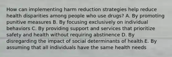 How can implementing harm reduction strategies help reduce health disparities among people who use drugs? A. By promoting punitive measures B. By focusing exclusively on individual behaviors C. By providing support and services that prioritize safety and health without requiring abstinence D. By disregarding the impact of social determinants of health E. By assuming that all individuals have the same health needs