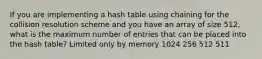 If you are implementing a hash table using chaining for the collision resolution scheme and you have an array of size 512, what is the maximum number of entries that can be placed into the hash table? Limited only by memory 1024 256 512 511