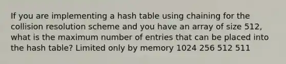 If you are implementing a hash table using chaining for the collision resolution scheme and you have an array of size 512, what is the maximum number of entries that can be placed into the hash table? Limited only by memory 1024 256 512 511