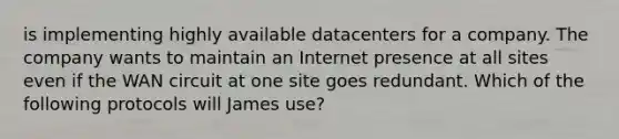 is implementing highly available datacenters for a company. The company wants to maintain an Internet presence at all sites even if the WAN circuit at one site goes redundant. Which of the following protocols will James use?