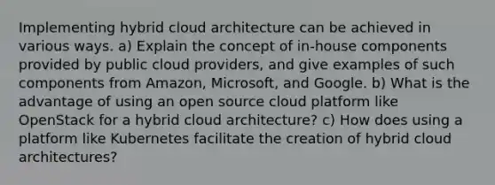 Implementing hybrid cloud architecture can be achieved in various ways. a) Explain the concept of in-house components provided by public cloud providers, and give examples of such components from Amazon, Microsoft, and Google. b) What is the advantage of using an open source cloud platform like OpenStack for a hybrid cloud architecture? c) How does using a platform like Kubernetes facilitate the creation of hybrid cloud architectures?