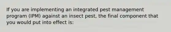 If you are implementing an integrated pest management program (IPM) against an insect pest, the final component that you would put into effect is: