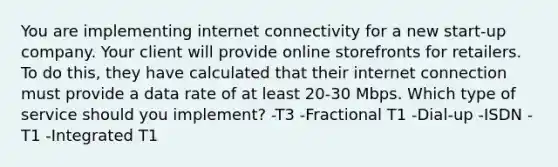 You are implementing internet connectivity for a new start-up company. Your client will provide online storefronts for retailers. To do this, they have calculated that their internet connection must provide a data rate of at least 20-30 Mbps. Which type of service should you implement? -T3 -Fractional T1 -Dial-up -ISDN -T1 -Integrated T1