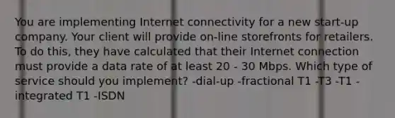 You are implementing Internet connectivity for a new start-up company. Your client will provide on-line storefronts for retailers. To do this, they have calculated that their Internet connection must provide a data rate of at least 20 - 30 Mbps. Which type of service should you implement? -dial-up -fractional T1 -T3 -T1 -integrated T1 -ISDN