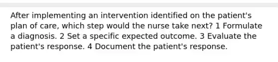 After implementing an intervention identified on the patient's plan of care, which step would the nurse take next? 1 Formulate a diagnosis. 2 Set a specific expected outcome. 3 Evaluate the patient's response. 4 Document the patient's response.