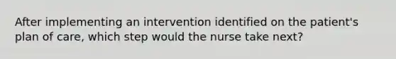 After implementing an intervention identified on the patient's plan of care, which step would the nurse take next?