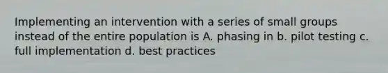 Implementing an intervention with a series of small groups instead of the entire population is A. phasing in b. pilot testing c. full implementation d. best practices