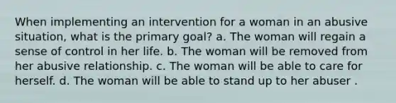 When implementing an intervention for a woman in an abusive situation, what is the primary goal? a. The woman will regain a sense of control in her life. b. The woman will be removed from her abusive relationship. c. The woman will be able to care for herself. d. The woman will be able to stand up to her abuser .