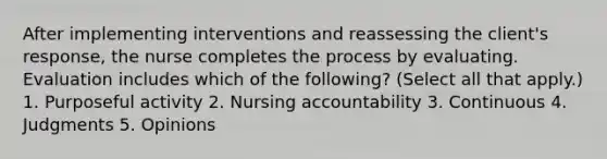 After implementing interventions and reassessing the client's response, the nurse completes the process by evaluating. Evaluation includes which of the following? (Select all that apply.) 1. Purposeful activity 2. Nursing accountability 3. Continuous 4. Judgments 5. Opinions