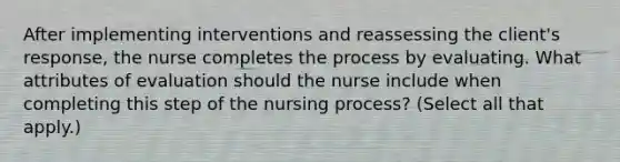 After implementing interventions and reassessing the client's response, the nurse completes the process by evaluating. What attributes of evaluation should the nurse include when completing this step of the nursing process? (Select all that apply.)