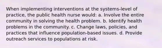 When implementing interventions at the systems-level of practice, the public health nurse would: a. Involve the entire community in solving the health problem. b. Identify health problems in the community. c. Change laws, policies, and practices that influence population-based issues. d. Provide outreach services to populations at risk.