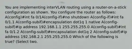 You are implementing interVLAN routing using a router-on-a-stick configuration as shown. You configure the router as follows: A(config)#int fa 0/1A(config-if)#no shutdown A(config-if)#int fa 0/1.1 A(config-subif)#encapsulation dot1q 1 native A(config-subif)#ip address 192.168.1.1 255.255.255.0 A(config-subif)#int fa 0/1.2 A(config-subif)#encapsulation dot1q 2 A(config-subif)#ip address 192.168.2.1 255.255.255.0 Which of the following is true? (Select two.