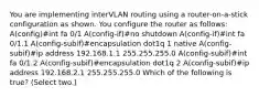 You are implementing interVLAN routing using a router-on-a-stick configuration as shown. You configure the router as follows: A(config)#int fa 0/1 A(config-if)#no shutdown A(config-if)#int fa 0/1.1 A(config-subif)#encapsulation dot1q 1 native A(config-subif)#ip address 192.168.1.1 255.255.255.0 A(config-subif)#int fa 0/1.2 A(config-subif)#encapsulation dot1q 2 A(config-subif)#ip address 192.168.2.1 255.255.255.0 Which of the following is true? (Select two.)