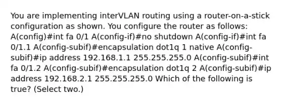 You are implementing interVLAN routing using a router-on-a-stick configuration as shown. You configure the router as follows: A(config)#int fa 0/1 A(config-if)#no shutdown A(config-if)#int fa 0/1.1 A(config-subif)#encapsulation dot1q 1 native A(config-subif)#ip address 192.168.1.1 255.255.255.0 A(config-subif)#int fa 0/1.2 A(config-subif)#encapsulation dot1q 2 A(config-subif)#ip address 192.168.2.1 255.255.255.0 Which of the following is true? (Select two.)