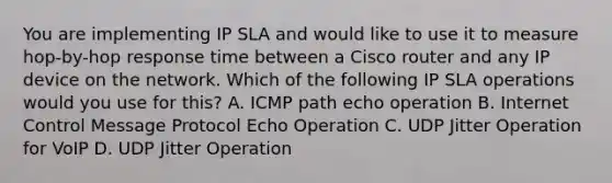 You are implementing IP SLA and would like to use it to measure hop-by-hop response time between a Cisco router and any IP device on the network. Which of the following IP SLA operations would you use for this? A. ICMP path echo operation B. Internet Control Message Protocol Echo Operation C. UDP Jitter Operation for VoIP D. UDP Jitter Operation