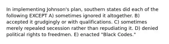 In implementing Johnson's plan, southern states did each of the following EXCEPT A) sometimes ignored it altogether. B) accepted it grudgingly or with qualifications. C) sometimes merely repealed secession rather than repudiating it. D) denied political rights to freedmen. E) enacted "Black Codes."