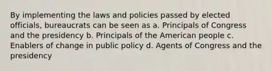 By implementing the laws and policies passed by elected officials, bureaucrats can be seen as a. Principals of Congress and the presidency b. Principals of the American people c. Enablers of change in public policy d. Agents of Congress and the presidency