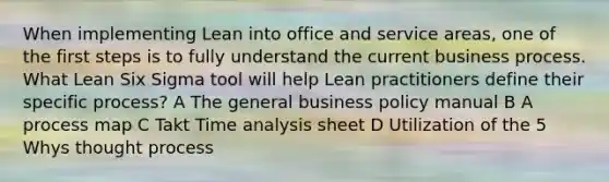 When implementing Lean into office and service areas, one of the first steps is to fully understand the current business process. What Lean Six Sigma tool will help Lean practitioners define their specific process? A The general business policy manual B A process map C Takt Time analysis sheet D Utilization of the 5 Whys thought process