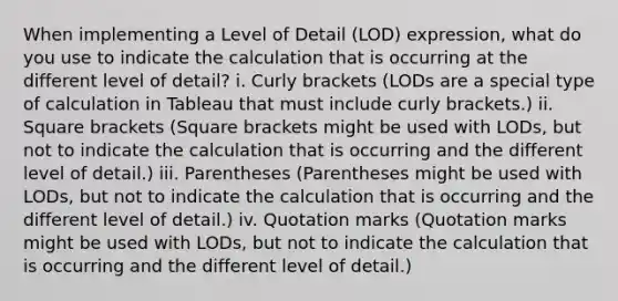 When implementing a Level of Detail (LOD) expression, what do you use to indicate the calculation that is occurring at the different level of detail? i. Curly brackets (LODs are a special type of calculation in Tableau that must include curly brackets.) ii. Square brackets (Square brackets might be used with LODs, but not to indicate the calculation that is occurring and the different level of detail.) iii. Parentheses (Parentheses might be used with LODs, but not to indicate the calculation that is occurring and the different level of detail.) iv. Quotation marks (Quotation marks might be used with LODs, but not to indicate the calculation that is occurring and the different level of detail.)