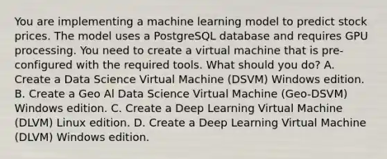 You are implementing a machine learning model to predict stock prices. The model uses a PostgreSQL database and requires GPU processing. You need to create a virtual machine that is pre-configured with the required tools. What should you do? A. Create a Data Science Virtual Machine (DSVM) Windows edition. B. Create a Geo Al Data Science Virtual Machine (Geo-DSVM) Windows edition. C. Create a Deep Learning Virtual Machine (DLVM) Linux edition. D. Create a Deep Learning Virtual Machine (DLVM) Windows edition.