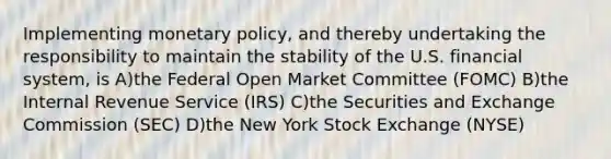 Implementing monetary policy, and thereby undertaking the responsibility to maintain the stability of the U.S. financial system, is A)the Federal Open Market Committee (FOMC) B)the Internal Revenue Service (IRS) C)the Securities and Exchange Commission (SEC) D)the New York Stock Exchange (NYSE)