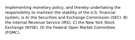 Implementing monetary policy, and thereby undertaking the responsibility to maintain the stability of the U.S. financial system, is A) the Securities and Exchange Commission (SEC). B) the Internal Revenue Service (IRS). C) the New York Stock Exchange (NYSE). D) the Federal Open Market Committee (FOMC).