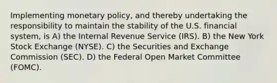 Implementing <a href='https://www.questionai.com/knowledge/kEE0G7Llsx-monetary-policy' class='anchor-knowledge'>monetary policy</a>, and thereby undertaking the responsibility to maintain the stability of the U.S. financial system, is A) the Internal Revenue Service (IRS). B) the New York Stock Exchange (NYSE). C) the Securities and Exchange Commission (SEC). D) the Federal Open Market Committee (FOMC).