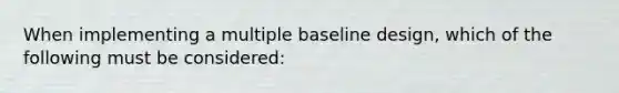 When implementing a multiple baseline design, which of the following must be considered: