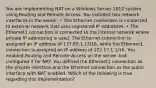 You are implementing NAT on a Windows Server 2012 system using Routing and Remote Access. You installed two network interfaces in the server: • The Ethernet connection is connected to external network that uses registered IP addresses. • The Ethernet1 connection is connected to the internal network where private IP addressing is used. The Ethernet connection is assigned an IP address of 137.65.1.23/16, while the Ethernet1 connection is assigned an IP address of 172.17.1.1/16. You enabled Routing and Remote Access on the server and configured it for NAT. You defined the Ethernet1 connection as the private interface and the Ethernet connection as the public interface with NAT enabled. Which of the following is true regarding this implementation?