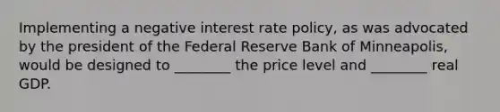 Implementing a negative interest rate​ policy, as was advocated by the president of the Federal Reserve Bank of​ Minneapolis, would be designed to​ ________ the price level and​ ________ real GDP.