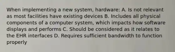 When implementing a new system, hardware: A. Is not relevant as most facilities have existing devices B. Includes all physical components of a computer system, which impacts how software displays and performs C. Should be considered as it relates to the EHR interfaces D. Requires sufficient bandwidth to function properly