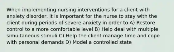 When implementing nursing interventions for a client with anxiety disorder, it is important for the nurse to stay with the client during periods of severe anxiety in order to A) Restore control to a more comfortable level B) Help deal with multiple simultaneous stimuli C) Help the client manage time and cope with personal demands D) Model a controlled state